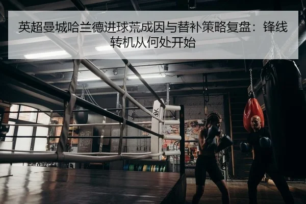 英超曼城哈兰德进球荒成因与替补策略复盘：锋线转机从何处开始