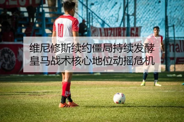 维尼修斯续约僵局持续发酵 皇马战术核心地位动摇危机
